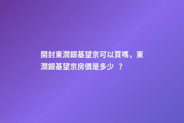 開封東潤銀基望京可以買嗎，東潤銀基望京房價是多少？